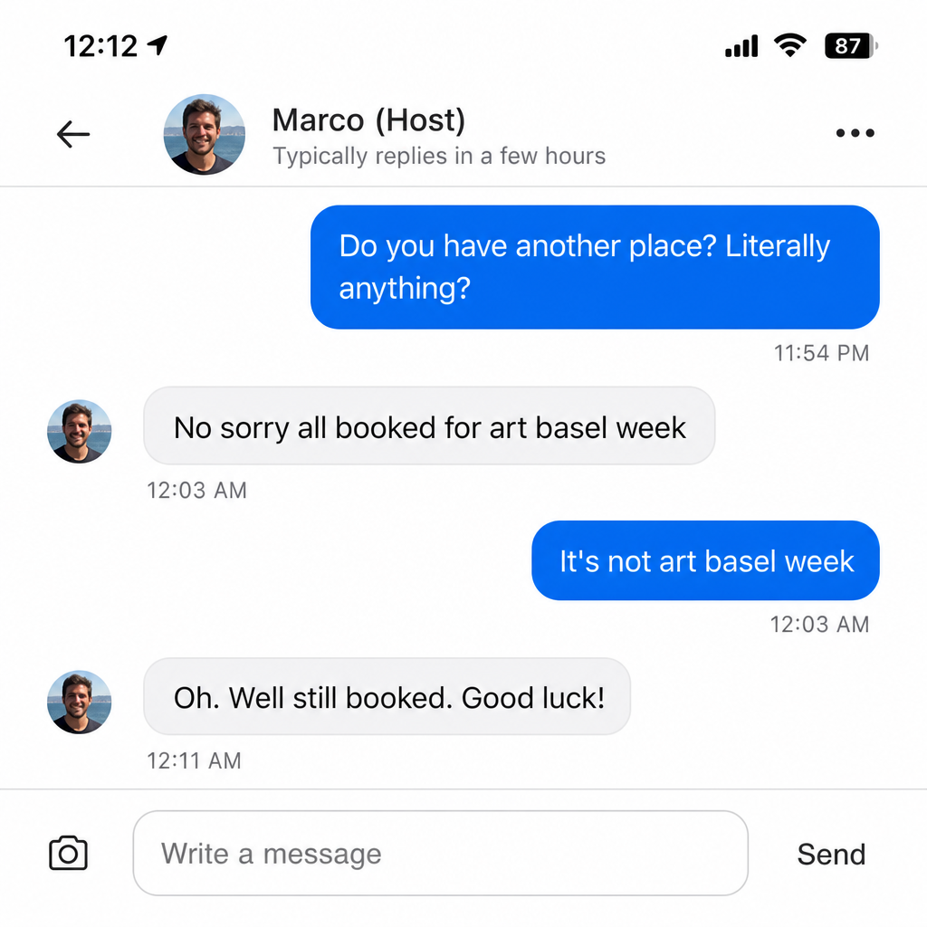 Airbnb chat: guest asks the host if he has another place. Host says 'all booked for art basel week'. Guest replies 'it's not art basel week'. Host says 'oh well still booked good luck'.
